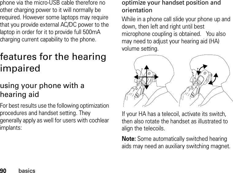 90basicsphone via the micro-USB cable therefore no other charging power to it will normally be required. However some laptops may require that you provide external AC/DC power to the laptop in order for it to provide full 500mA charging current capability to the phone. features for the hearing impairedusing your phone with a hearing aidFor best results use the following optimization procedures and handset setting. They generally apply as well for users with cochlear implants:optimize your handset position and orientationWhile in a phone call slide your phone up and down, then left and right until best microphone coupling is obtained.   You also may need to adjust your hearing aid (HA) volume setting.If your HA has a telecoil, activate its switch, then also rotate the handset as illustrated to align the telecoils.Note: Some automatically switched hearing aids may need an auxiliary switching magnet.