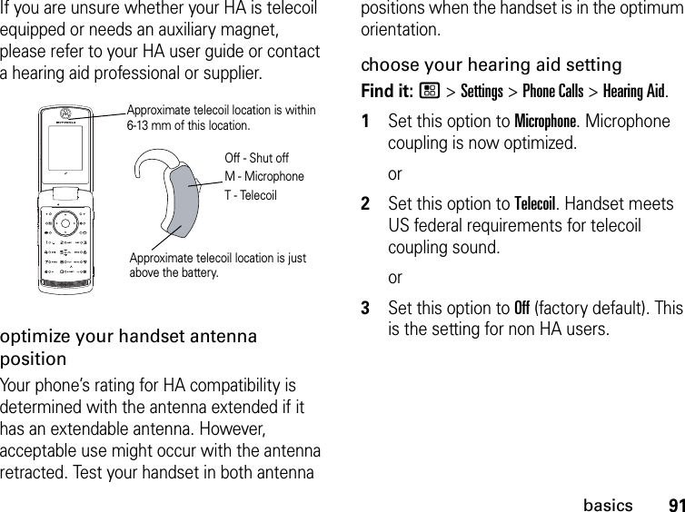 91basicsIf you are unsure whether your HA is telecoil equipped or needs an auxiliary magnet, please refer to your HA user guide or contact a hearing aid professional or supplier.optimize your handset antenna positionYour phone’s rating for HA compatibility is determined with the antenna extended if it has an extendable antenna. However, acceptable use might occur with the antenna retracted. Test your handset in both antenna positions when the handset is in the optimum orientation.choose your hearing aid settingFind it: / &gt; Settings &gt; Phone Calls &gt; Hearing Aid.1Set this option to Microphone. Microphone coupling is now optimized. or2Set this option to Telecoil. Handset meets US federal requirements for telecoil coupling sound.or3Set this option to Off (factory default). This is the setting for non HA users.Approximate telecoil location is just above the battery.Approximate telecoil location is within 6-13 mm of this location.Off - Shut offM - MicrophoneT - Telecoil