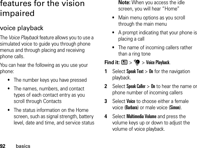 92basicsfeatures for the vision impairedvoice playbackThe Voice Playback feature allows you to use a simulated voice to guide you through phone menus and through placing and receiving phone calls.You can hear the following as you use your phone:•The number keys you have pressed•The names, numbers, and contact types of each contact entry as you scroll through Contacts•The status information on the Home screen, such as signal strength, battery level, date and time, and service statusNote: When you access the idle screen, you will hear “Home”•Main menu options as you scroll through the main menu•A prompt indicating that your phone is placing a call•The name of incoming callers rather than a ring toneFind it: / &gt; u &gt; Voice Playback.1Select Speak Text &gt; On for the navigation playback.2Select Speak Caller &gt; On to hear the name or phone number of incoming callers3Select Voice to choose either a female voice (Barbara) or male voice (Simon).4Select Multimedia Volume and press the volume keys up or down to adjust the volume of voice playback.