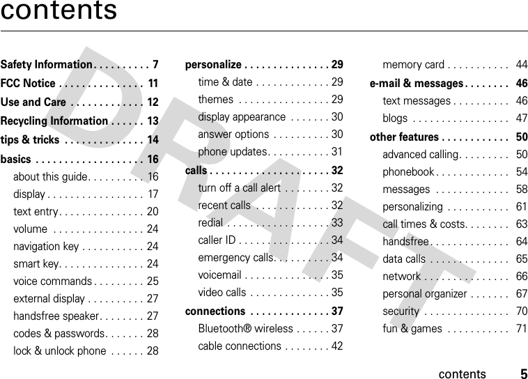contents5contentsSafety Information . . . . . . . . . .  7FCC Notice . . . . . . . . . . . . . . .  11Use and Care  . . . . . . . . . . . . . 12Recycling Information . . . . . .  13tips &amp; tricks  . . . . . . . . . . . . . . 14basics  . . . . . . . . . . . . . . . . . . . 16about this guide. . . . . . . . . .  16display . . . . . . . . . . . . . . . . .  17text entry. . . . . . . . . . . . . . . 20volume  . . . . . . . . . . . . . . . . 24navigation key . . . . . . . . . . .  24smart key. . . . . . . . . . . . . . . 24voice commands . . . . . . . . . 25external display . . . . . . . . . .  27handsfree speaker. . . . . . . . 27codes &amp; passwords. . . . . . . 28lock &amp; unlock phone  . . . . . . 28personalize . . . . . . . . . . . . . . . 29time &amp; date . . . . . . . . . . . . . 29themes  . . . . . . . . . . . . . . . . 29display appearance  . . . . . . . 30answer options  . . . . . . . . . . 30phone updates. . . . . . . . . . . 31calls . . . . . . . . . . . . . . . . . . . . . 32turn off a call alert  . . . . . . . . 32recent calls  . . . . . . . . . . . . . 32redial  . . . . . . . . . . . . . . . . . . 33caller ID . . . . . . . . . . . . . . . . 34emergency calls. . . . . . . . . . 34voicemail . . . . . . . . . . . . . . . 35video calls  . . . . . . . . . . . . . . 35connections  . . . . . . . . . . . . . . 37Bluetooth® wireless . . . . . . 37cable connections . . . . . . . . 42memory card . . . . . . . . . . .   44e-mail &amp; messages . . . . . . . .   46text messages . . . . . . . . . .   46blogs  . . . . . . . . . . . . . . . . .   47other features . . . . . . . . . . . .   50advanced calling. . . . . . . . .   50phonebook . . . . . . . . . . . . .   54messages  . . . . . . . . . . . . .   58personalizing  . . . . . . . . . . .   61call times &amp; costs. . . . . . . .   63handsfree. . . . . . . . . . . . . .   64data calls  . . . . . . . . . . . . . .   65network . . . . . . . . . . . . . . .   66personal organizer . . . . . . .   67security  . . . . . . . . . . . . . . .   70fun &amp; games  . . . . . . . . . . .   71