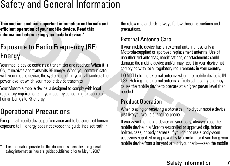 Safety Information7Safety and General InformationSafety I nformationThis section contains important information on the safe and efficient operation of your mobile device. Read this information before using your mobile device.*Exposure to Radio Frequency (RF) EnergyYour mobile device contains a transmitter and receiver. When it is ON, it receives and transmits RF energy. When you communicate with your mobile device, the system handling your call controls the power level at which your mobile device transmits.Your Motorola mobile device is designed to comply with local regulatory requirements in your country concerning exposure of human beings to RF energy.Operational PrecautionsFor optimal mobile device performance and to be sure that human exposure to RF energy does not exceed the guidelines set forth in the relevant standards, always follow these instructions and precautions.External Antenna CareIf your mobile device has an external antenna, use only a Motorola-supplied or approved replacement antenna. Use of unauthorized antennas, modifications, or attachments could damage the mobile device and/or may result in your device not complying with local regulatory requirements in your country.DO NOT hold the external antenna when the mobile device is IN USE. Holding the external antenna affects call quality and may cause the mobile device to operate at a higher power level than needed.Product OperationWhen placing or receiving a phone call, hold your mobile device just like you would a landline phone.If you wear the mobile device on your body, always place the mobile device in a Motorola-supplied or approved clip, holder, holster, case, or body harness. If you do not use a body-worn accessory supplied or approved by Motorola—or if you hang your mobile device from a lanyard around your neck—keep the mobile * The information provided in this document supersedes the general safety information in user’s guides published prior to May 1, 2007.