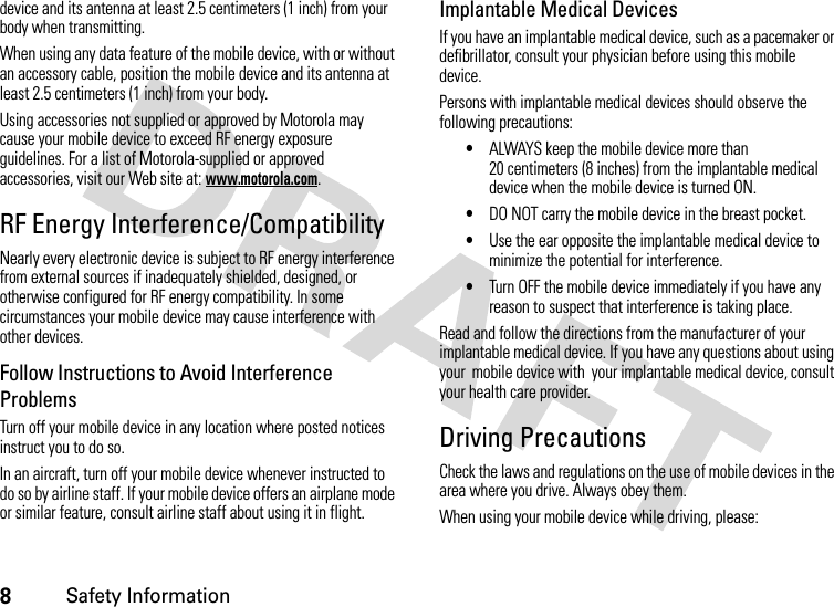 8Safety Informationdevice and its antenna at least 2.5 centimeters (1 inch) from your body when transmitting.When using any data feature of the mobile device, with or without an accessory cable, position the mobile device and its antenna at least 2.5 centimeters (1 inch) from your body.Using accessories not supplied or approved by Motorola may cause your mobile device to exceed RF energy exposure guidelines. For a list of Motorola-supplied or approved accessories, visit our Web site at: www.motorola.com.RF Energy Interference/CompatibilityNearly every electronic device is subject to RF energy interference from external sources if inadequately shielded, designed, or otherwise configured for RF energy compatibility. In some circumstances your mobile device may cause interference with other devices.Follow Instructions to Avoid Interference ProblemsTurn off your mobile device in any location where posted notices instruct you to do so.In an aircraft, turn off your mobile device whenever instructed to do so by airline staff. If your mobile device offers an airplane mode or similar feature, consult airline staff about using it in flight.Implantable Medical DevicesIf you have an implantable medical device, such as a pacemaker or defibrillator, consult your physician before using this mobile device.Persons with implantable medical devices should observe the following precautions:•ALWAYS keep the mobile device more than 20 centimeters (8 inches) from the implantable medical device when the mobile device is turned ON.•DO NOT carry the mobile device in the breast pocket.•Use the ear opposite the implantable medical device to minimize the potential for interference.•Turn OFF the mobile device immediately if you have any reason to suspect that interference is taking place.Read and follow the directions from the manufacturer of your implantable medical device. If you have any questions about using your  mobile device with  your implantable medical device, consult your health care provider.Driving PrecautionsCheck the laws and regulations on the use of mobile devices in the area where you drive. Always obey them.When using your mobile device while driving, please: