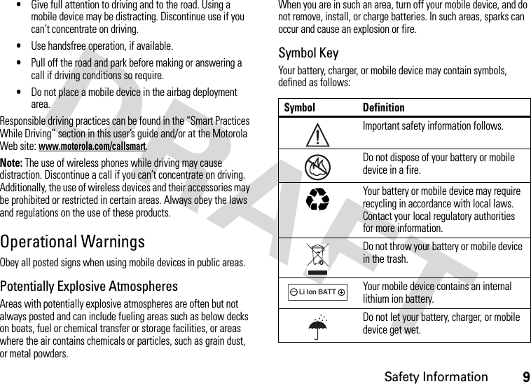 Safety Information9•Give full attention to driving and to the road. Using a mobile device may be distracting. Discontinue use if you can’t concentrate on driving.•Use handsfree operation, if available.•Pull off the road and park before making or answering a call if driving conditions so require.•Do not place a mobile device in the airbag deployment area.Responsible driving practices can be found in the “Smart Practices While Driving” section in this user’s guide and/or at the Motorola Web site: www.motorola.com/callsmart.Note: The use of wireless phones while driving may cause distraction. Discontinue a call if you can’t concentrate on driving. Additionally, the use of wireless devices and their accessories may be prohibited or restricted in certain areas. Always obey the laws and regulations on the use of these products.Operational WarningsObey all posted signs when using mobile devices in public areas.Potentially Explosive AtmospheresAreas with potentially explosive atmospheres are often but not always posted and can include fueling areas such as below decks on boats, fuel or chemical transfer or storage facilities, or areas where the air contains chemicals or particles, such as grain dust, or metal powders.When you are in such an area, turn off your mobile device, and do not remove, install, or charge batteries. In such areas, sparks can occur and cause an explosion or fire.Symbol KeyYour battery, charger, or mobile device may contain symbols, defined as follows:Symbol DefinitionImportant safety information follows.Do not dispose of your battery or mobile device in a fire.Your battery or mobile device may require recycling in accordance with local laws. Contact your local regulatory authorities for more information.Do not throw your battery or mobile device in the trash.Your mobile device contains an internal lithium ion battery.Do not let your battery, charger, or mobile device get wet.032374o032376o032375o032378oLi Ion BATT