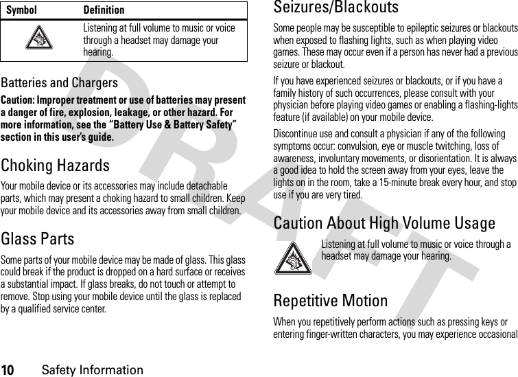 10Safety InformationBatteries and ChargersCaution: Improper treatment or use of batteries may present a danger of fire, explosion, leakage, or other hazard. For more information, see the “Battery Use &amp; Battery Safety” section in this user’s guide.Choking HazardsYour mobile device or its accessories may include detachable parts, which may present a choking hazard to small children. Keep your mobile device and its accessories away from small children.Glass PartsSome parts of your mobile device may be made of glass. This glass could break if the product is dropped on a hard surface or receives a substantial impact. If glass breaks, do not touch or attempt to remove. Stop using your mobile device until the glass is replaced by a qualified service center.Seizures/BlackoutsSome people may be susceptible to epileptic seizures or blackouts when exposed to flashing lights, such as when playing video games. These may occur even if a person has never had a previous seizure or blackout.If you have experienced seizures or blackouts, or if you have a family history of such occurrences, please consult with your physician before playing video games or enabling a flashing-lights feature (if available) on your mobile device.Discontinue use and consult a physician if any of the following symptoms occur: convulsion, eye or muscle twitching, loss of awareness, involuntary movements, or disorientation. It is always a good idea to hold the screen away from your eyes, leave the lights on in the room, take a 15-minute break every hour, and stop use if you are very tired.Caution About High Volume UsageListening at full volume to music or voice through a headset may damage your hearing.Repetitive MotionWhen you repetitively perform actions such as pressing keys or entering finger-written characters, you may experience occasional Listening at full volume to music or voice through a headset may damage your hearing.Symbol Definition