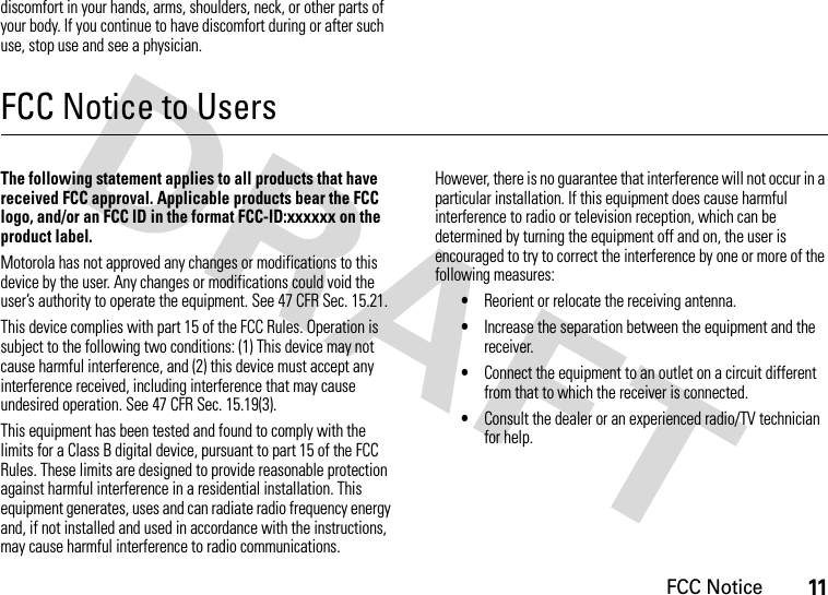 FCC Notice11discomfort in your hands, arms, shoulders, neck, or other parts of your body. If you continue to have discomfort during or after such use, stop use and see a physician.FCC Notice to UsersFCC NoticeThe following statement applies to all products that have received FCC approval. Applicable products bear the FCC logo, and/or an FCC ID in the format FCC-ID:xxxxxx on the product label.Motorola has not approved any changes or modifications to this device by the user. Any changes or modifications could void the user’s authority to operate the equipment. See 47 CFR Sec. 15.21.This device complies with part 15 of the FCC Rules. Operation is subject to the following two conditions: (1) This device may not cause harmful interference, and (2) this device must accept any interference received, including interference that may cause undesired operation. See 47 CFR Sec. 15.19(3).This equipment has been tested and found to comply with the limits for a Class B digital device, pursuant to part 15 of the FCC Rules. These limits are designed to provide reasonable protection against harmful interference in a residential installation. This equipment generates, uses and can radiate radio frequency energy and, if not installed and used in accordance with the instructions, may cause harmful interference to radio communications. However, there is no guarantee that interference will not occur in a particular installation. If this equipment does cause harmful interference to radio or television reception, which can be determined by turning the equipment off and on, the user is encouraged to try to correct the interference by one or more of the following measures:•Reorient or relocate the receiving antenna.•Increase the separation between the equipment and the receiver.•Connect the equipment to an outlet on a circuit different from that to which the receiver is connected.•Consult the dealer or an experienced radio/TV technician for help.