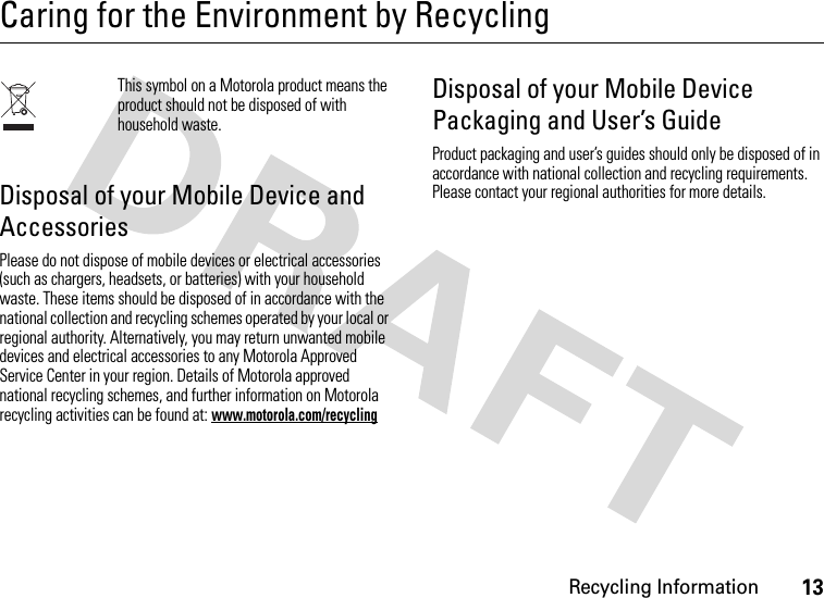 Recycling Information13Caring for the Environment by RecyclingRecycling InformationThis symbol on a Motorola product means the product should not be disposed of with household waste.Disposal of your Mobile Device and AccessoriesPlease do not dispose of mobile devices or electrical accessories (such as chargers, headsets, or batteries) with your household waste. These items should be disposed of in accordance with the national collection and recycling schemes operated by your local or regional authority. Alternatively, you may return unwanted mobile devices and electrical accessories to any Motorola Approved Service Center in your region. Details of Motorola approved national recycling schemes, and further information on Motorola recycling activities can be found at: www.motorola.com/recyclingDisposal of your Mobile Device Packaging and User’s GuideProduct packaging and user’s guides should only be disposed of in accordance with national collection and recycling requirements. Please contact your regional authorities for more details.