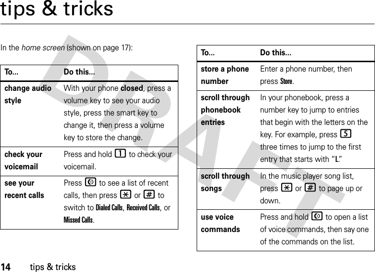 14tips &amp; trickstips &amp; tricksIn the home screen (shown on page 17):To... Do this...change audio styleWith your phone closed, press a volume key to see your audio style, press the smart key to change it, then press a volume key to store the change.check your voicemailPress and hold 1 to check your voicemail.see your recent callsPressN to see a list of recent calls, then press *or# to switch to Dialed Calls, Received Calls,or Missed Calls.store a phone numberEnter a phone number, then press Store.scroll through phonebook entriesIn your phonebook, press a number key to jump to entries that begin with the letters on the key. For example, press5 three times to jump to the first entry that starts with “L.”  scroll through songsIn the music player song list, press *or# to page up or down.use voice commandsPress and holdN to open a list of voice commands, then say one of the commands on the list.To... Do this...