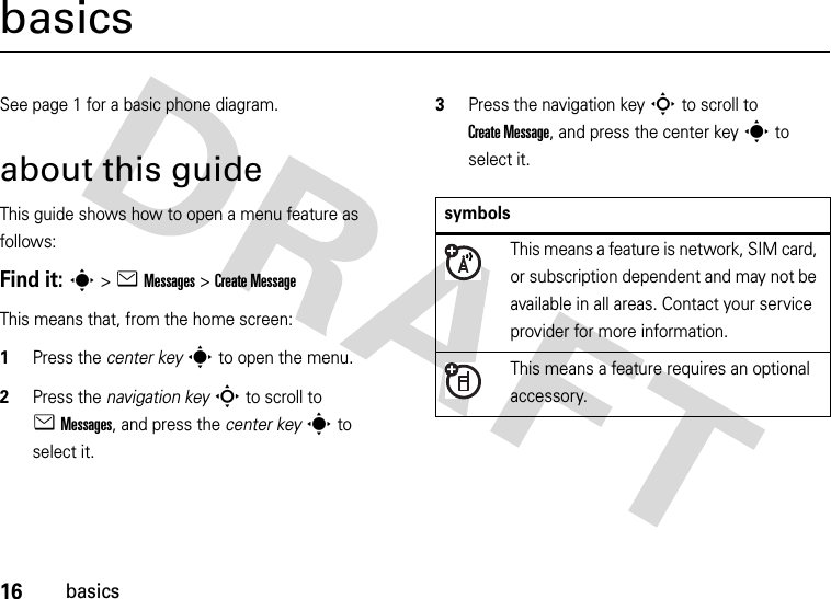 16basicsbasicsSee page 1 for a basic phone diagram.about this guideThis guide shows how to open a menu feature as follows:Find it: s &gt;eMessages &gt;Create MessageThis means that, from the home screen:  1Press the center keys to open the menu.2Press the navigation keyS to scroll to eMessages, and press the center keys to select it.3Press the navigation keyS to scroll to Create Message, and press the center keys to select it.symbolsThis means a feature is network, SIM card, or subscription dependent and may not be available in all areas. Contact your service provider for more information.This means a feature requires an optional accessory.