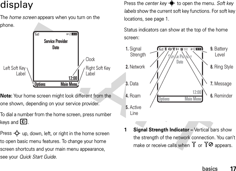 17basicsdisplayThe home screen appears when you turn on the phone.Note: Your home screen might look different from the one shown, depending on your service provider.To dial a number from the home screen, press number keys and N.Press S up, down, left, or right in the home screen to open basic menu features. To change your home screen shortcuts and your main menu appearance, see your Quick Start Guide.Press the center keys to open the menu. Soft key labels show the current soft key functions. For soft key locations, see page 1.Status indicators can show at the top of the home screen: 1 Signal Strength Indicator – Vertical bars show the strength of the network connection. You can’t make or receive calls when 1 or 0 appears.ClockRight Soft Key LabelLeft Soft Key LabelService ProviderDate12:00Options Main Menu4. Roam7. Message6. Reminder5. Active Line8. Ring Style9. Battery Level3. Data2. Network1. Signal StrengthService ProviderDate12:00Options Main Menu