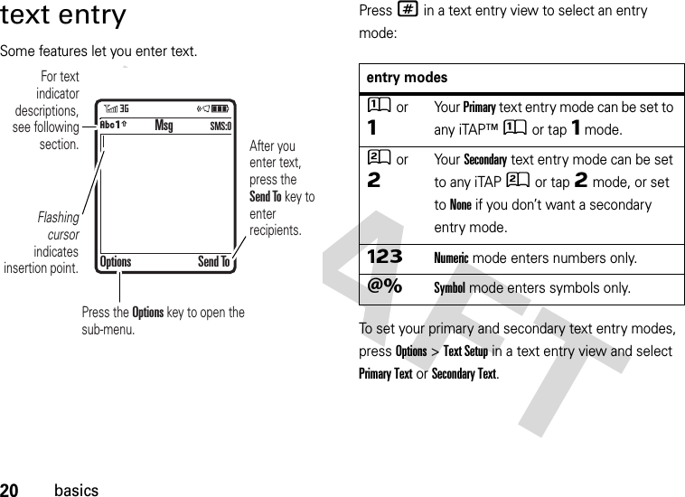 20basicstext entrySome features let you enter text.Press # in a text entry view to select an entry mode:To set your primary and secondary text entry modes, press Options&gt;Text Setup in a text entry view and select Primary Text or Secondary Text. For text indicator descriptions, see following section.Flashing cursor indicates insertion point.After you enter text, press the Send To key to enter recipients.Press the Options key to open the sub-menu.MsgOptions Send ToÂÆ SMS:0entry modesÛor ÔYour Primary text entry mode can be set to any iTAP™Û or tapÔ mode.Ú or ÕYour Secondary text entry mode can be set to any iTAPÚ or tapÕ mode, or set to None if you don’t want a secondary entry mode.ÃNumeric mode enters numbers only.ÄSymbol mode enters symbols only.