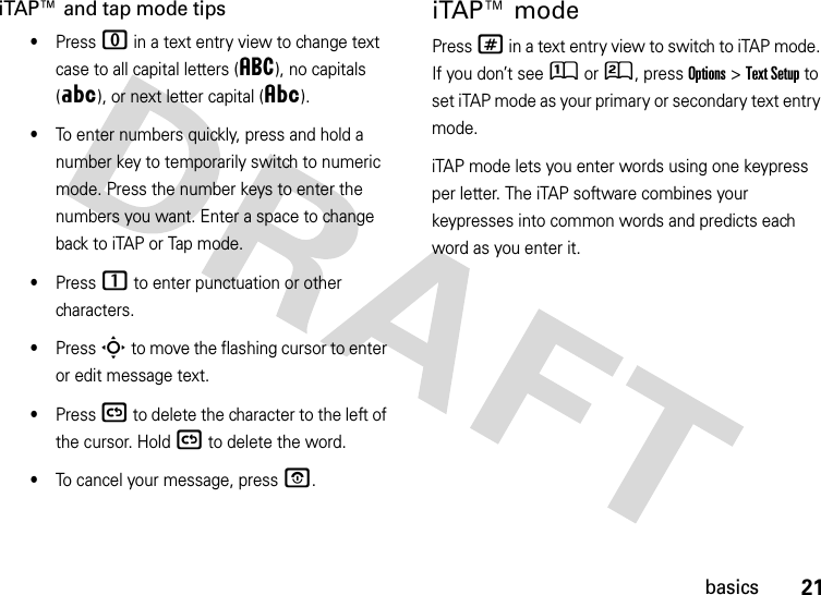 21basicsiTAP™ and tap mode tips•Press 0 in a text entry view to change text case to all capital letters (á), no capitals (Á), or next letter capital (Â).•To enter numbers quickly, press and hold a number key to temporarily switch to numeric mode. Press the number keys to enter the numbers you want. Enter a space to change back to iTAP or Tap mode.•Press 1 to enter punctuation or other characters.•Press S to move the flashing cursor to enter or edit message text.•Press ( to delete the character to the left of the cursor. Hold ( to delete the word.•To cancel your message, press O.iTAP™ modePress # in a text entry view to switch to iTAP mode. If you don’t see Û or Ú, press Options&gt;Text Setup to set iTAP mode as your primary or secondary text entry mode.iTAP mode lets you enter words using one keypress per letter. The iTAP software combines your keypresses into common words and predicts each word as you enter it.