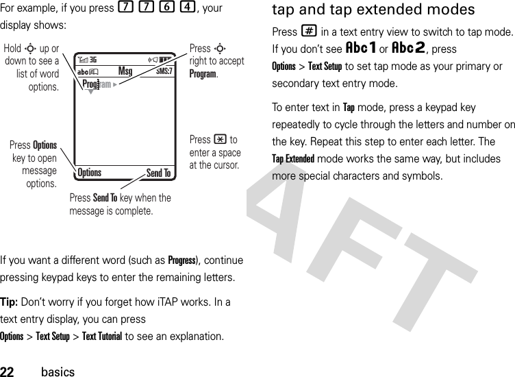 22basicsFor example, if you press 7764, your display shows:If you want a different word (such as Progress), continue pressing keypad keys to enter the remaining letters.Tip: Don’t worry if you forget how iTAP works. In a text entry display, you can press Options&gt;Text Setup&gt;Text Tutorial to see an explanation.tap and tap extended modesPress # in a text entry view to switch to tap mode. If you don’t see ÂÔor ÂÕ, press Options&gt;Text Setup to set tap mode as your primary or secondary text entry mode.To enter text in Tap mode, press a keypad key repeatedly to cycle through the letters and number on the key. Repeat this step to enter each letter. The Tap Extended mode works the same way, but includes more special characters and symbols.ÁÚ Send ToProg ramOptionsMsgSMS:7Press Options key to open message options.Press S right to accept Program. Press * to enter a space at the cursor. Hold S up or down to see a list of word options.Press Send To key when the message is complete.