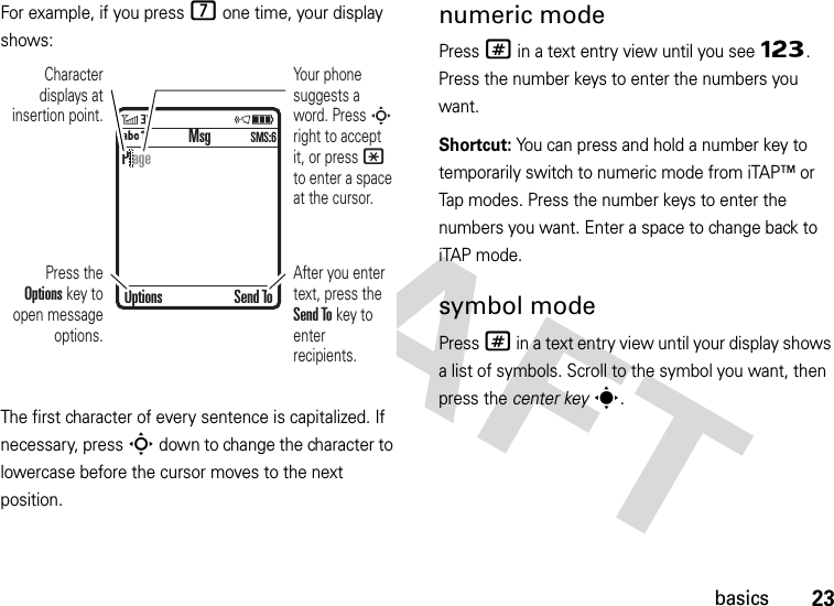 23basicsFor example, if you press 7 one time, your display shows:The first character of every sentence is capitalized. If necessary, press S down to change the character to lowercase before the cursor moves to the next position.numeric modePress # in a text entry view until you see Ã. Press the number keys to enter the numbers you want.Shortcut: You can press and hold a number key to temporarily switch to numeric mode from iTAP™ or Tap modes. Press the number keys to enter the numbers you want. Enter a space to change back to iTAP mode.symbol modePress # in a text entry view until your display shows a list of symbols. Scroll to the symbol you want, then press the center keys. MsgÁÔ SMS:6Character displays at insertion point.After you enter text, press the Send To key to enter recipients.Press the Options key to open message options.Your phone suggests a word. Press S right to accept it, or press * to enter a space at the cursor. Options Send ToP age