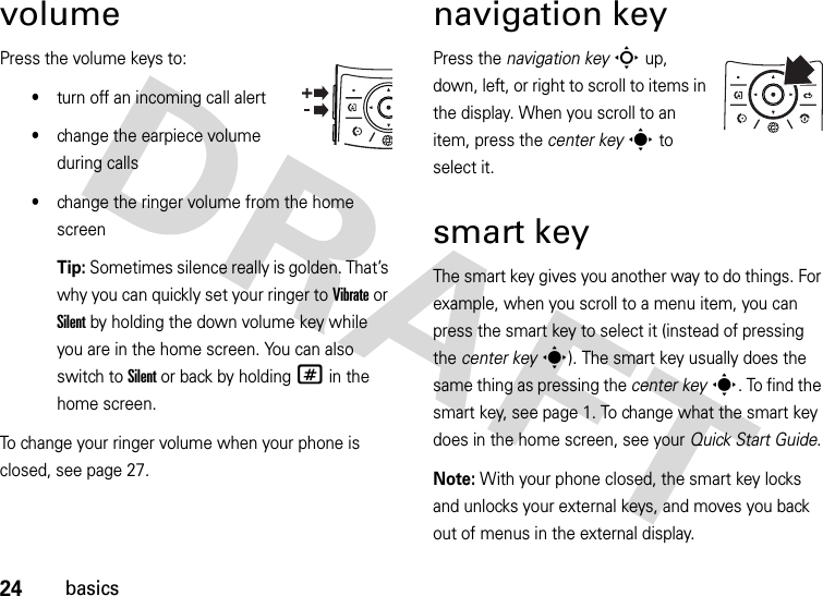 24basicsvolumePress the volume keys to:•turn off an incoming call alert•change the earpiece volume during calls•change the ringer volume from the home screenTip: Sometimes silence really is golden. That’s why you can quickly set your ringer to Vibrate or Silent by holding the down volume key while you are in the home screen. You can also switch to Silent or back by holding # in the home screen.To change your ringer volume when your phone is closed, see page 27.navigation keyPress the navigation keyS up, down, left, or right to scroll to items in the display. When you scroll to an item, press the center keys to select it.smart keyThe smart key gives you another way to do things. For example, when you scroll to a menu item, you can press the smart key to select it (instead of pressing the center keys). The smart key usually does the same thing as pressing the center keys. To find the smart key, see page 1. To change what the smart key does in the home screen, see your Quick Start Guide.Note: With your phone closed, the smart key locks and unlocks your external keys, and moves you back out of menus in the external display.