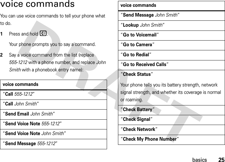 25basicsvoice commandsYou can use voice commands to tell your phone what to do.  1Press and holdN.Your phone prompts you to say a command.2Say a voice command from the list (replace 555-1212 with a phone number, and replace John Smith with a phonebook entry name):voice commands“Call555-1212”“CallJohn Smith”“Send EmailJohn Smith”“Send Voice Note555-1212”“Send Voice NoteJohn Smith”“Send Message555-1212”“Send MessageJohn Smith”“LookupJohn Smith”“Go to Voicemail”“Go to Camera”“Go to Redial”“Go to Received Calls”“Check Status”Your phone tells you its battery strength, network signal strength, and whether its coverage is normal or roaming.“Check Battery”“Check Signal”“Check Network”“Check My Phone Number”voice commands