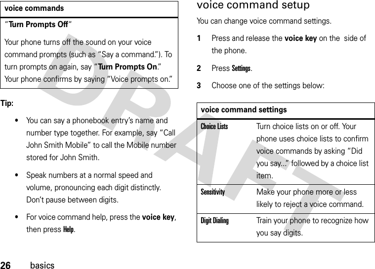 26basicsTip: •You can say a phonebook entry’s name and number type together. For example, say “Call John Smith Mobile” to call the Mobile number stored for John Smith.•Speak numbers at a normal speed and volume, pronouncing each digit distinctly. Don’t pause between digits.•For voice command help, press the voice key, then press Help.voice command setupYou can change voice command settings.  1Press and release the voice key on the  side of the phone.2Press Settings.3Choose one of the settings below:“Turn Prompts Off“Your phone turns off the sound on your voice command prompts (such as “Say a command.”). To turn prompts on again, say “Turn Prompts On.”  Your phone confirms by saying “Voice prompts on.”voice commandsvoice command settingsChoice ListsTurn choice lists on or off. Your phone uses choice lists to confirm voice commands by asking “Did you say...” followed by a choice list item.SensitivityMake your phone more or less likely to reject a voice command.Digit DialingTrain your phone to recognize how you say digits.