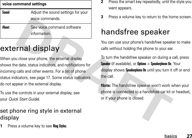 27basicsexternal displayWhen you close your phone, the external display shows the date, status indicators, and notifications for incoming calls and other events. For a list of phone status indicators, see page 17. Some status indicators do not appear in the external display.To use the controls in your external display, see your Quick Start Guide).set phone ring style in external display  1Press a volume key to see RingStyles.2Press the smart key repeatedly, until the style you want appears.3Press a volume key to return to the home screen.handsfree speakerYou can use your phone’s handsfree speaker to make calls without holding the phone to your ear.To turn the handsfree speaker on during a call, press Speaker(if available), or Options&gt;Speakerphone On. Your display shows Speakerphone On until you turn it off or end the call.Note: The handsfree speaker won’t work when your phone is connected to a handsfree car kit or headset, or if your phone is closed.SoundAdjust the sound settings for your voice commands.AboutSee voice command software information.voice command settings