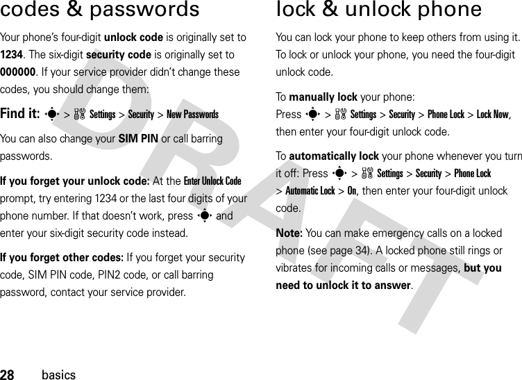 28basicscodes &amp; passwordsYour phone’s four-digit unlock code is originally set to 1234. The six-digit security code is originally set to 000000. If your service provider didn’t change these codes, you should change them:Find it: s &gt;wSettings &gt;Security &gt;New PasswordsYou can also change your SIM PIN or call barring passwords.If you forget your unlock code:At the Enter Unlock Code prompt, try entering 1234 or the last four digits of your phone number. If that doesn’t work, press s and enter your six-digit security code instead.If you forget other codes: If you forget your security code, SIM PIN code, PIN2 code, or call barring password, contact your service provider.lock &amp; unlock phoneYou can lock your phone to keep others from using it. To lock or unlock your phone, you need the four-digit unlock code.To manually lock your phone: Presss&gt;wSettings&gt;Security &gt;Phone Lock &gt;Lock Now, then enter your four-digit unlock code.To automatically lock your phone whenever you turn it off: Presss&gt;wSettings &gt;Security &gt;Phone Lock &gt;Automatic Lock &gt;On, then enter your four-digit unlock code.Note: You can make emergency calls on a locked phone (see page 34). A locked phone still rings or vibrates for incoming calls or messages, but you need to unlock it to answer.