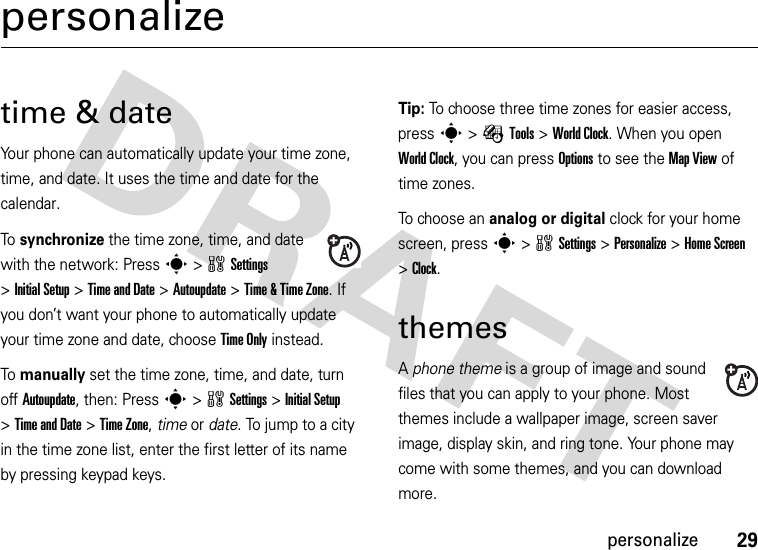 29personalizepersonalizetime &amp; dateYour phone can automatically update your time zone, time, and date. It uses the time and date for the calendar.To synchronize the time zone, time, and date with the network: Press s&gt;wSettings &gt;InitialSetup &gt;Time and Date &gt;Autoupdate &gt;Time &amp; Time Zone. If you don’t want your phone to automatically update your time zone and date, choose Time Only instead.To manually set the time zone, time, and date, turn off Autoupdate, then: Press s&gt;wSettings &gt;Initial Setup &gt;Time and Date &gt;Time Zone,time or date. To jump to a city in the time zone list, enter the first letter of its name by pressing keypad keys.Tip: To choose three time zones for easier access, press s&gt;ÉTools &gt;World Clock. When you open World Clock, you can press Options to see the MapView of time zones.To choose an analog or digital clock for your home screen, press s&gt;wSettings &gt;Personalize &gt;Home Screen &gt;Clock.themesA phone theme is a group of image and sound files that you can apply to your phone. Most themes include a wallpaper image, screen saver image, display skin, and ring tone. Your phone may come with some themes, and you can download more.