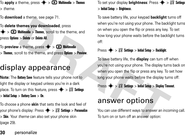 30personalizeTo  apply a theme, press s&gt;hMultimedia &gt;Themes &gt;theme.To  download a theme, see page 71.To  delete themes you downloaded, press s&gt;hMultimedia &gt;Themes, scroll to the theme, and pressOptions&gt;DeleteorDelete All.To  preview a theme, press s&gt;hMultimedia &gt;Themes, scroll to the theme, and pressOptions&gt;Preview.display appearanceNote: The Battery Save feature tells your phone not to light the display or keypad unless you’re in a dark place. To turn on this feature, press s&gt;wSettings &gt;Initial Setup &gt;Battery Save &gt;On.To choose a phone skin that sets the look and feel of your phone’s display: Press s&gt;wSettings &gt;Personalize &gt;Skin. Your theme can also set your phone skin (page 29).To set your display brightness: Press s&gt;wSettings &gt;InitialSetup &gt;Brightness.To save battery life, your keypad backlight turns off when you’re not using your phone. The backlight turns on when you open the flip or press any key. To set how long your phone waits before the backlight turns off:Press s&gt;wSettings &gt;InitialSetup &gt;Backlight.To save battery life, the display can turn off when you’re not using your phone. The display turns back on when you open the flip or press any key. To set how long your phone waits before the display turns off:Press s&gt;wSettings &gt;InitialSetup &gt;Display Timeout.answer optionsYou can use different ways to answer an incoming call. To turn on or turn off an answer option: