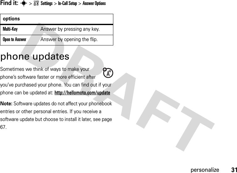 31personalizeFind it: s&gt;wSettings &gt;In-Call Setup &gt;Answer Optionsphone updatesSometimes we think of ways to make your phone’s software faster or more efficient after you’ve purchased your phone. You can find out if your phone can be updated at: http://hellomoto.com/updateNote: Software updates do not affect your phonebook entries or other personal entries. If you receive a software update but choose to install it later, see page 67.optionsMulti-Key Answer by pressing any key.Open to AnswerAnswer by opening the flip.