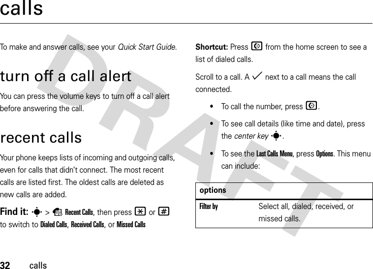 32callscallsTo make and answer calls, see your Quick Start Guide.turn off a call alertYou can press the volume keys to turn off a call alert before answering the call.recent callsYour phone keeps lists of incoming and outgoing calls, even for calls that didn’t connect. The most recent calls are listed first. The oldest calls are deleted as new calls are added.Find it: s&gt;sRecent Calls, then press *or# to switch to Dialed Calls, Received Calls,or Missed CallsShortcut: Press N from the home screen to see a list of dialed calls.Scroll to a call. A % next to a call means the call connected.•To call the number, press N.•To see call details (like time and date), press the center keys.•To see the Last Calls Menu, press Options. This menu can include:optionsFilter bySelect all, dialed, received, or missed calls.