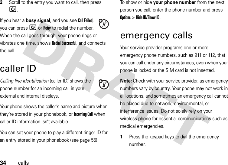 34calls2Scroll to the entry you want to call, then press N.If you hear a busy signal, and you see Call Failed, you can press N or Retry to redial the number. When the call goes through, your phone rings or vibrates one time, shows Redial Successful, and connects the call.caller IDCalling line identification (caller ID) shows the phone number for an incoming call in your external and internal displays.Your phone shows the caller’s name and picture when they’re stored in your phonebook, or IncomingCall when caller ID information isn’t available.You can set your phone to play a different ringer ID for an entry stored in your phonebook (see page 55).To show or hide your phone number from the next person you call, enter the phone number and press Options&gt;Hide ID/Show ID.emergency callsYour service provider programs one or more emergency phone numbers, such as 911 or 112, that you can call under any circumstances, even when your phone is locked or the SIM card is not inserted.Note: Check with your service provider, as emergency numbers vary by country. Your phone may not work in all locations, and sometimes an emergency call cannot be placed due to network, environmental, or interference issues. Do not solely rely on your wireless phone for essential communications such as medical emergencies.  1Press the keypad keys to dial the emergency number.