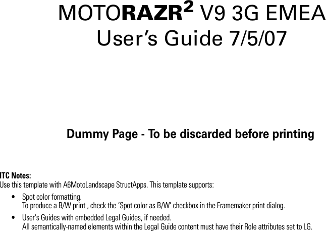 Dummy Page - To be discarded before printingITC Notes:Use this template with A6MotoLandscape StructApps. This template supports:•Spot color formatting.To produce a B/W print , check the ‘Spot color as B/W’ checkbox in the Framemaker print dialog. •User&apos;s Guides with embedded Legal Guides, if needed.All semantically-named elements within the Legal Guide content must have their Role attributes set to LG.MOTORAZR2V9 3G EMEA  User’s Guide 7/5/07