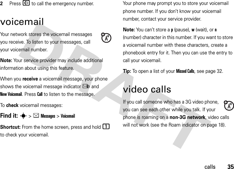 35calls2Press N to call the emergency number.voicemailYour network stores the voicemail messages you receive. To listen to your messages, call your voicemail number.Note: Your service provider may include additional information about using this feature.When you receive a voicemail message, your phone shows the voicemail message indicator Ë and New Voicemail. Press Call to listen to the message.To check voicemail messages:Find it: s &gt;eMessages &gt;VoicemailShortcut: From the home screen, press and hold 1 to check your voicemail.Your phone may prompt you to store your voicemail phone number. If you don’t know your voicemail number, contact your service provider.Note: You can’t store a p (pause), w (wait), or n (number) character in this number. If you want to store a voicemail number with these characters, create a phonebook entry for it. Then you can use the entry to call your voicemail.Tip: To open a list of your Missed Calls, see page 32.video callsIf you call someone who has a 3G video phone, you can see each other while you talk. If your phone is roaming on a non-3G network, video calls will not work (see the Roam indicator on page 18).