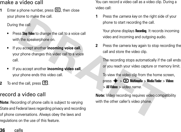 36callsmake a video call  1Enter a phone number, press d, then close your phone to make the call.During the call:•Press Stop Video to change the call to a voice call with the speakerphone on.•If you accept another incoming voice call, your phone changes this video call to a voice call.•If you accept another incoming video call, your phone ends this video call.2To end the call, press O.record a video callNote: Recording of phone calls is subject to varying State and Federal laws regarding privacy and recording of phone conversations. Always obey the laws and regulations on the use of this feature. You can record a video call as a video clip. During a video call:  1Press the camera key on the right side of your phone to start recording the call.Your phone displays Recording. It records incoming video and incoming and outgoing audio.2Press the camera key again to stop recording the call and store the video clip.The recording stops automatically if the call ends or you reach your video capture or memory limit.To view the video clip from the home screen, press s&gt;hMultimedia &gt;MediaFinder &gt;Videos &gt;All Videos &gt; video name.Note: Video recording requires video compatibility with the other caller’s video phone. 