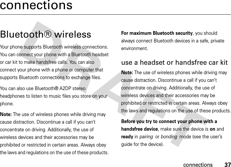 37connectionsconnectionsBluetooth® wirelessYour phone supports Bluetooth wireless connections. You can connect your phone with a Bluetooth headset or car kit to make handsfree calls. You can also connect your phone with a phone or computer that supports Bluetooth connections to exchange files.You can also use Bluetooth® A2DP stereo headphones to listen to music files you store on your phone.Note: The use of wireless phones while driving may cause distraction. Discontinue a call if you can’t concentrate on driving. Additionally, the use of wireless devices and their accessories may be prohibited or restricted in certain areas. Always obey the laws and regulations on the use of these products. For maximum Bluetooth security, you should always connect Bluetooth devices in a safe, private environment. use a headset or handsfree car kitNote: The use of wireless phones while driving may cause distraction. Discontinue a call if you can’t concentrate on driving. Additionally, the use of wireless devices and their accessories may be prohibited or restricted in certain areas. Always obey the laws and regulations on the use of these products.Before you try to connect your phone with a handsfree device, make sure the device is on and ready in pairing  or bonding  mode (see the user’s guide for the device). 