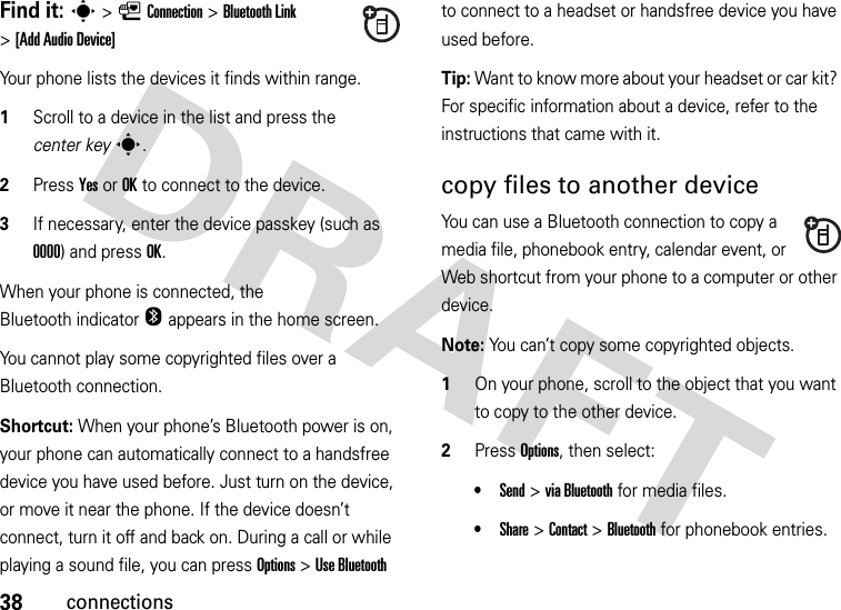 38connectionsFind it: s&gt;LConnection &gt;Bluetooth Link &gt;[Add Audio Device]Your phone lists the devices it finds within range.  1Scroll to a device in the list and press the center keys.2Press YesorOK to connect to the device.3If necessary, enter the device passkey (such as 0000) and press OK.When your phone is connected, the Bluetooth indicator O appears in the home screen.You cannot play some copyrighted files over a Bluetooth connection.Shortcut: When your phone’s Bluetooth power is on, your phone can automatically connect to a handsfree device you have used before. Just turn on the device, or move it near the phone. If the device doesn’t connect, turn it off and back on. During a call or while playing a sound file, you can press Options&gt;Use Bluetooth to connect to a headset or handsfree device you have used before.Tip: Want to know more about your headset or car kit? For specific information about a device, refer to the instructions that came with it.copy files to another deviceYou can use a Bluetooth connection to copy a media file, phonebook entry, calendar event, or Web shortcut from your phone to a computer or other device.Note: You can’t copy some copyrighted objects.  1On your phone, scroll to the object that you want to copy to the other device.2Press Options, then select:•Send &gt;viaBluetooth for media files.•Share &gt;Contact &gt;Bluetooth for phonebook entries.