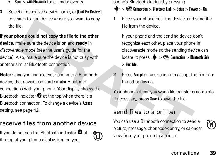 39connections•Send &gt;with Bluetooth for calendar events.3Select a recognized device name, or [Look For Devices] to search for the device where you want to copy the file.If your phone could not copy the file to the other device, make sure the device is on and ready in discoverable mode (see the user’s guide for the device). Also, make sure the device is not busy with another similar Bluetooth connection.Note: Once you connect your phone to a Bluetooth device, that device can start similar Bluetooth connections with your phone. Your display shows the Bluetooth indicatorO at the top when there is a Bluetooth connection. To change a device’s Access setting, see page 42.receive files from another deviceIf you do not see the Bluetooth indicatorO at the top of your phone display, turn on your phone’s Bluetooth feature by pressing s&gt;LConnection &gt;Bluetooth Link &gt;Setup &gt;Power &gt;On.  1Place your phone near the device, and send the file from the device.If your phone and the sending device don’t recognize each other, place your phone in discoverable mode so the sending device can locate it: press s&gt;LConnection &gt;Bluetooth Link &gt;Find Me.2Press Accept on your phone to accept the file from the other device.Your phone notifies you when file transfer is complete. If necessary, press Save to save the file.send files to a printerYou can use a Bluetooth connection to send a picture, message, phonebook entry, or calendar view from your phone to a printer.