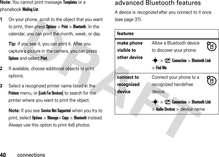 40connectionsNote: You cannot print message Templates or a phonebook MailingList.  1On your phone, scroll to the object that you want to print, then press Options&gt;Print &gt;Bluetooth. In the calendar, you can print the month, week, or day.Tip: If you see it, you can print it. After you capture a picture in the camera, you can press Options and select Print.2If available, choose additional objects or print options.3Select a recognized printer name listed in the Printers menu, or [Look For Devices] to search for the printer where you want to print the object.Note: If you see Service Not Supported when you try to print, select Options&gt;Manage&gt;Copy &gt;Bluetooth instead. Always use this option to print 4x6 photos. advanced Bluetooth featuresA device is recognized after you connect to it once (see page 37).featuresmake phone visible to other deviceAllow a Bluetooth device to discover your phone:s&gt;LConnection &gt;Bluetooth Link &gt;Find Meconnect to recognized deviceConnect your phone to a recognized handsfree device:s&gt;LConnection &gt;Bluetooth Link &gt;Audio Devices &gt; device name