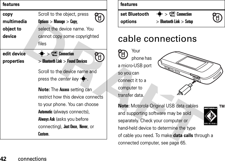 42connectionscable connectionsYo u r  phone has a micro-USB port so you can connect it to a computer to transfer data.Note: Motorola Original USB data cables and supporting software may be sold separately. Check your computer or hand-held device to determine the type of cable you need. To make data calls through a connected computer, see page 65. copy multimedia object to deviceScroll to the object, press Options&gt;Manage &gt;Copy, select the device name. You cannot copy some copyrighted filesedit device propertiess&gt;LConnection &gt;Bluetooth Link &gt;Found DevicesScroll to the device name and press the center keys.Note: The Access setting can restrict how this device connects to your phone. You can choose Automatic (always connects), Always Ask (asks you before connecting), Just Once, Never, or Custom.featuresset Bluetooth optionss&gt;LConnection &gt;Bluetooth Link &gt;Setupfeatures