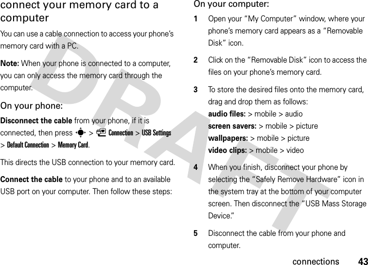 43connectionsconnect your memory card to a computerYou can use a cable connection to access your phone’s memory card with a PC. Note: When your phone is connected to a computer, you can only access the memory card through the computer.On your phone:Disconnect the cable from your phone, if it is connected, then press s&gt;LConnection &gt;USB Settings &gt;Default Connection &gt;Memory Card.This directs the USB connection to your memory card.Connect the cable to your phone and to an available USB port on your computer. Then follow these steps:On your computer:  1Open your “My Computer” window, where your phone’s memory card appears as a “Removable Disk” icon.2Click on the “Removable Disk” icon to access the files on your phone’s memory card.3To store the desired files onto the memory card, drag and drop them as follows: audio files:&gt; mobile &gt; audio  screen savers:&gt; mobile &gt; picture wallpapers:&gt; mobile &gt; picture video clips:&gt; mobile &gt; video4When you finish, disconnect your phone by selecting the “Safely Remove Hardware” icon in the system tray at the bottom of your computer screen. Then disconnect the “USB Mass Storage Device.”5Disconnect the cable from your phone and computer.