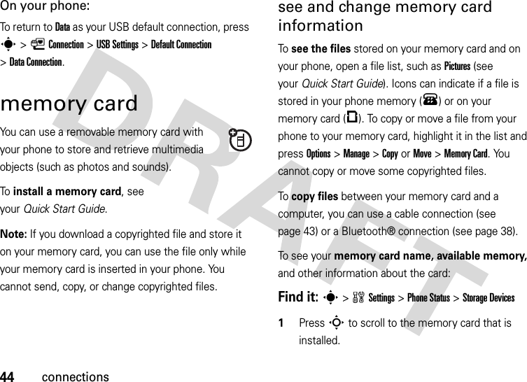 44connectionsOn your phone:To return to Data as your USB default connection, press s&gt;LConnection &gt;USB Settings &gt;Default Connection &gt;DataConnection.memory cardYou can use a removable memory card with your phone to store and retrieve multimedia objects (such as photos and sounds).To  install a memory card, see your Quick Start Guide.Note: If you download a copyrighted file and store it on your memory card, you can use the file only while your memory card is inserted in your phone. You cannot send, copy, or change copyrighted files. see and change memory card informationTo see the files stored on your memory card and on your phone, open a file list, such as Pictures (see your Quick Start Guide). Icons can indicate if a file is stored in your phone memory (®) or on your memory card (©). To copy or move a file from your phone to your memory card, highlight it in the list and press Options&gt;Manage &gt;CopyorMove &gt;Memory Card. You cannot copy or move some copyrighted files.To copy files between your memory card and a computer, you can use a cable connection (see page 43) or a Bluetooth® connection (see page 38).To see your memory card name, available memory, and other information about the card:Find it: s &gt;wSettings &gt;Phone Status &gt;StorageDevices  1Press S to scroll to the memory card that is installed.