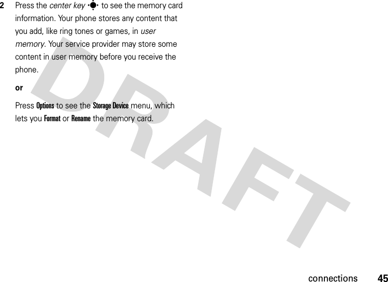 45connections2Press the center keys to see the memory card information. Your phone stores any content that you add, like ring tones or games, in user memory. Your service provider may store some content in user memory before you receive the phone.orPress Options to see the StorageDevice menu, which lets you Format or Rename the memory card.