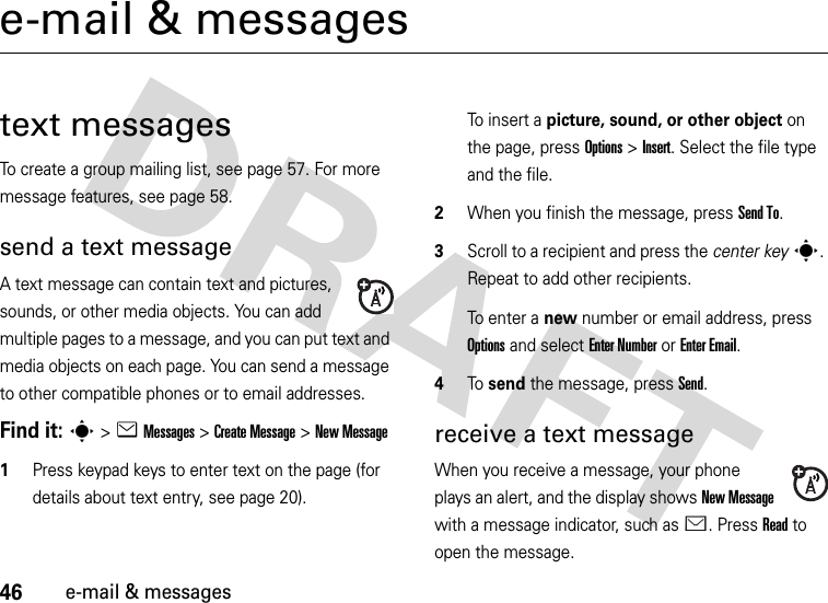 46e-mail &amp; messagese-mail &amp; messagestext messagesTo create a group mailing list, see page 57. For more message features, see page 58.send a text messageA text message can contain text and pictures, sounds, or other media objects. You can add multiple pages to a message, and you can put text and media objects on each page. You can send a message to other compatible phones or to email addresses.Find it: s &gt;eMessages &gt;Create Message &gt;New Message  1Press keypad keys to enter text on the page (for details about text entry, see page 20).To insert a picture, sound, or other object on the page, press Options&gt;Insert. Select the file type and the file.2When you finish the message, press Send To.3Scroll to a recipient and press the center keys. Repeat to add other recipients.To enter a new number or email address, press Options and select Enter Number or Enter Email.4To send the message, press Send.receive a text messageWhen you receive a message, your phone plays an alert, and the display shows New Message with a message indicator, such as É. Press Read to open the message.