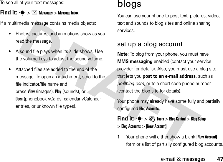 47e-mail &amp; messagesTo see all of your text messages:Find it: s&gt;eMessages &gt;Message InboxIf a multimedia message contains media objects:•Photos, pictures, and animations show as you read the message.•A sound file plays when its slide shows. Use the volume keys to adjust the sound volume.•Attached files are added to the end of the message. To open an attachment, scroll to the file indicator/file name and pressView(images), Play(sounds), or Open(phonebook vCards, calendar vCalendar entries, or unknown file types).blogsYou can use your phone to post text, pictures, video, text and sounds to blog sites and online sharing services.set up a blog accountNote: To blog from your phone, you must have MMS messaging enabled (contact your service provider for details). Also, you must use a blog site that lets you post to an e-mail address, such as go@blog.com, or to a short code phone number (contact the blog site for details).Your phone may already have some fully and partially configured BlogAccounts.Find it: s&gt;ÉTools &gt;BlogCentral &gt;BlogSetup &gt;BlogAccounts &gt;[New Account]  1Your phone will either show a blank [New Account] form or a list of partially configured blog accounts.