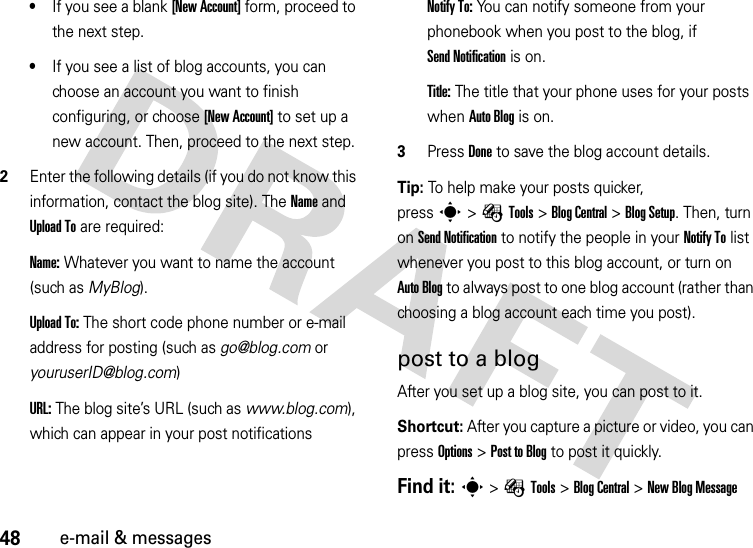 48e-mail &amp; messages•If you see a blank [New Account] form, proceed to the next step.•If you see a list of blog accounts, you can choose an account you want to finish configuring, or choose [New Account] to set up a new account. Then, proceed to the next step.2Enter the following details (if you do not know this information, contact the blog site). The Name and UploadTo are required:Name:Whatever you want to name the account (such as MyBlog).UploadTo:The short code phone number or e-mail address for posting (such as go@blog.com or youruserID@blog.com)URL:The blog site’s URL (such as www.blog.com), which can appear in your post notificationsNotify To:You can notify someone from your phonebook when you post to the blog, if Send Notification is on.Title:The title that your phone uses for your posts when Auto Blog is on.3PressDone to save the blog account details.Tip: To help make your posts quicker, presss&gt;ÉTools &gt;BlogCentral &gt;BlogSetup. Then, turn on Send Notification to notify the people in your Notify To list whenever you post to this blog account, or turn on Auto Blog to always post to one blog account (rather than choosing a blog account each time you post).post to a blogAfter you set up a blog site, you can post to it.Shortcut: After you capture a picture or video, you can pressOptions &gt;Post to Blog to post it quickly.Find it: s&gt;ÉTools &gt;BlogCentral &gt;New BlogMessage