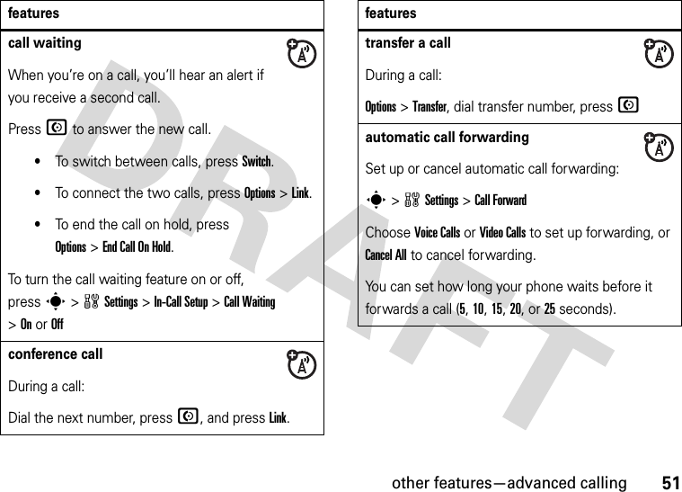 other features—advanced calling51call waitingWhen you’re on a call, you’ll hear an alert if you receive a second call.Press N to answer the new call.•To switch between calls, press Switch.•To connect the two calls, press Options&gt;Link.•To end the call on hold, press Options&gt;End Call On Hold.To turn the call waiting feature on or off, presss&gt;wSettings &gt;In-Call Setup &gt;Call Waiting &gt;OnorOffconference callDuring a call:Dial the next number, press N, and press Link.featurestransfer a callDuring a call:Options &gt;Transfer, dial transfer number, press Nautomatic call forwardingSet up or cancel automatic call forwarding:s&gt;wSettings &gt;Call ForwardChoose Voice Calls or Video Calls to set up forwarding, or Cancel All to cancel forwarding.You can set how long your phone waits before it forwards a call (5, 10, 15, 20, or 25 seconds). features