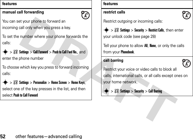 52other features—advanced callingmanual call forwardingYou can set your phone to forward an incoming call only when you press a key.To set the number where your phone forwards the calls:s&gt;wSettings &gt;Call Forward &gt;Push to Call Fwd No., and enter the phone numberTo choose which key you press to forward incoming calls:s&gt;wSettings &gt;Personalize &gt;Home Screen &gt;Home Keys, select one of the key presses in the list, and then select Push to Call Forwardfeaturesrestrict callsRestrict outgoing or incoming calls:s&gt;wSettings &gt;Security &gt;Restrict Calls, then enter your unlock code (see page 28)Tell your phone to allow All, None, or only the calls from your Phonebook.call barringRestrict your voice or video calls to block all calls, international calls, or all calls except ones on your home network.s&gt;wSettings &gt;Security &gt;Call Barringfeatures