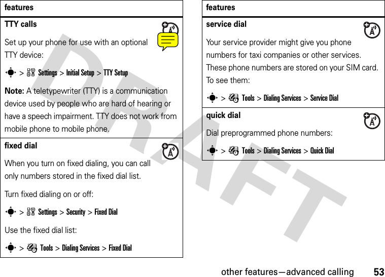 other features—advanced calling53TTY callsSet up your phone for use with an optional TTY device:s&gt;wSettings &gt;InitialSetup &gt;TTY SetupNote: A teletypewriter (TTY) is a communication device used by people who are hard of hearing or have a speech impairment. TTY does not work from mobile phone to mobile phone. fixed dial When you turn on fixed dialing, you can call only numbers stored in the fixed dial list.Turn fixed dialing on or off:s&gt;wSettings &gt;Security &gt;Fixed DialUse the fixed dial list:s&gt;ÉTools &gt;DialingServices &gt;Fixed Dialfeaturesservice dial Your service provider might give you phone numbers for taxi companies or other services. These phone numbers are stored on your SIM card. To see them:s&gt;ÉTools &gt;DialingServices &gt;Service Dialquick dialDial preprogrammed phone numbers:s&gt;ÉTools &gt;DialingServices &gt;Quick Dialfeatures