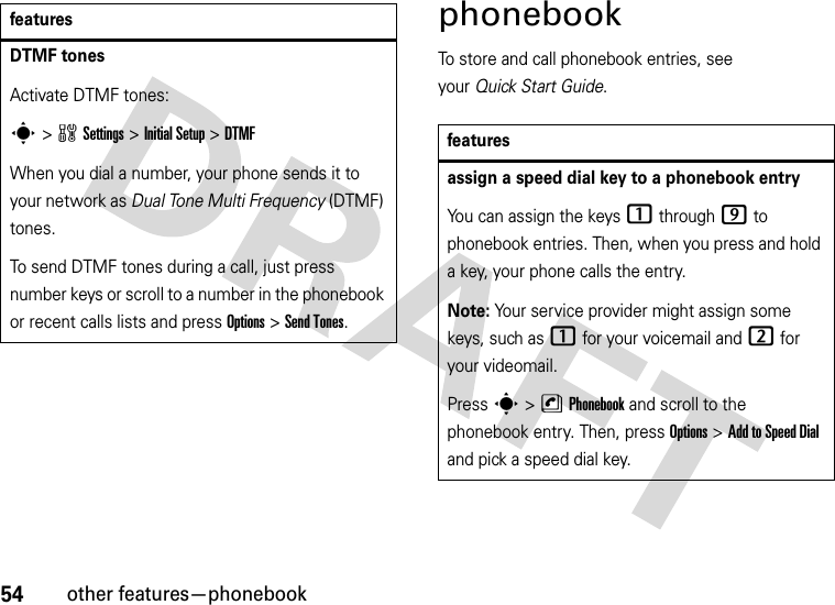 54other features—phonebookphonebookTo store and call phonebook entries, see your Quick Start Guide.DTMF tones Activate DTMF tones:s&gt;wSettings &gt;Initial Setup &gt;DTMFWhen you dial a number, your phone sends it to your network as Dual Tone Multi Frequency (DTMF) tones.To send DTMF tones during a call, just press number keys or scroll to a number in the phonebook or recent calls lists and press Options&gt;Send Tones.featuresfeaturesassign a speed dial key to a phonebook entryYou can assign the keys 1 through 9 to phonebook entries. Then, when you press and hold a key, your phone calls the entry.Note: Your service provider might assign some keys, such as 1 for your voicemail and 2 for your videomail.Press s &gt;nPhonebook and scroll to the phonebook entry. Then, press Options &gt;Add to Speed Dial and pick a speed dial key.