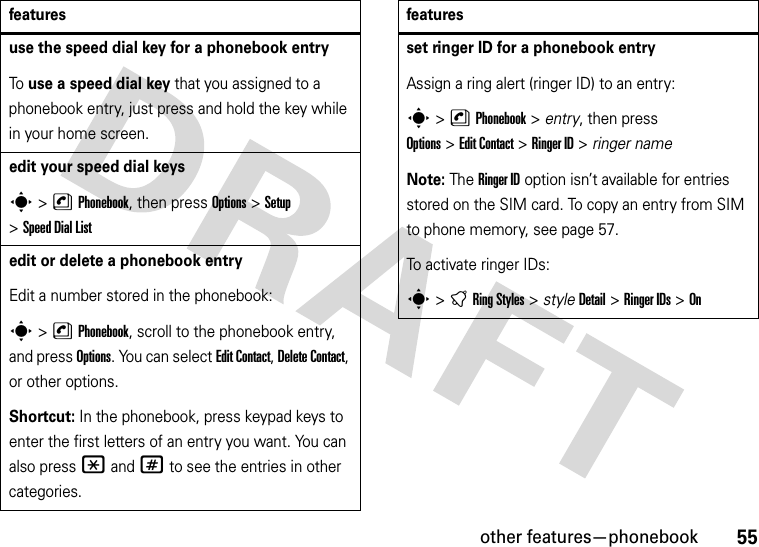 other features—phonebook55use the speed dial key for a phonebook entryTo use a speed dial key that you assigned to a phonebook entry, just press and hold the key while in your home screen.edit your speed dial keyss&gt;nPhonebook, then press Options&gt;Setup &gt;Speed DialListedit or delete a phonebook entryEdit a number stored in the phonebook:s &gt;nPhonebook, scroll to the phonebook entry, and press Options. You can select Edit Contact, Delete Contact, or other options.Shortcut: In the phonebook, press keypad keys to enter the first letters of an entry you want. You can also press *and# to see the entries in other categories.featuresset ringer ID for a phonebook entryAssign a ring alert (ringer ID) to an entry:s&gt;nPhonebook &gt; entry, then press Options&gt;Edit Contact &gt;Ringer ID &gt; ringer nameNote: The Ringer ID option isn’t available for entries stored on the SIM card. To copy an entry from SIM to phone memory, see page 57.To activate ringer IDs:s&gt;tRingStyles &gt; styleDetail &gt;Ringer IDs &gt;Onfeatures