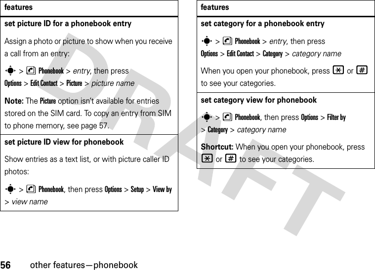 56other features—phonebookset picture ID for a phonebook entryAssign a photo or picture to show when you receive a call from an entry:s&gt;nPhonebook &gt; entry, then press Options&gt;Edit Contact &gt;Picture &gt; picture nameNote: The Picture option isn’t available for entries stored on the SIM card. To copy an entry from SIM to phone memory, see page 57.set picture ID view for phonebookShow entries as a text list, or with picture caller ID photos:s&gt;nPhonebook, then press Options&gt;Setup &gt;View by &gt;view namefeaturesset category for a phonebook entrys&gt;nPhonebook &gt; entry, then press Options&gt;Edit Contact &gt;Category &gt; category nameWhen you open your phonebook, press *or# to see your categories.set category view for phonebooks&gt;nPhonebook, then press Options &gt;Filter by &gt;Category&gt;category nameShortcut: When you open your phonebook, press *or# to see your categories.features