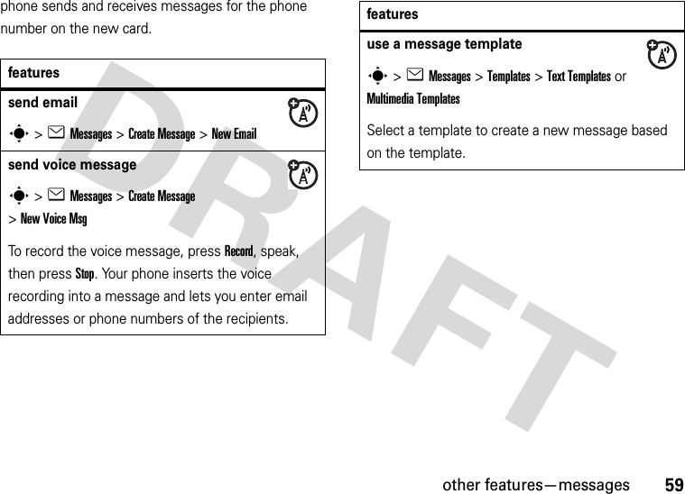 other features—messages59phone sends and receives messages for the phone number on the new card.featuressend emails&gt;eMessages &gt;Create Message &gt;New Emailsend voice messages&gt;eMessages &gt;Create Message &gt;New Voice MsgTo record the voice message, press Record, speak, then press Stop. Your phone inserts the voice recording into a message and lets you enter email addresses or phone numbers of the recipients. use a message templates&gt;eMessages &gt;Templates &gt;Text Templatesor MultimediaTemplatesSelect a template to create a new message based on the template.features