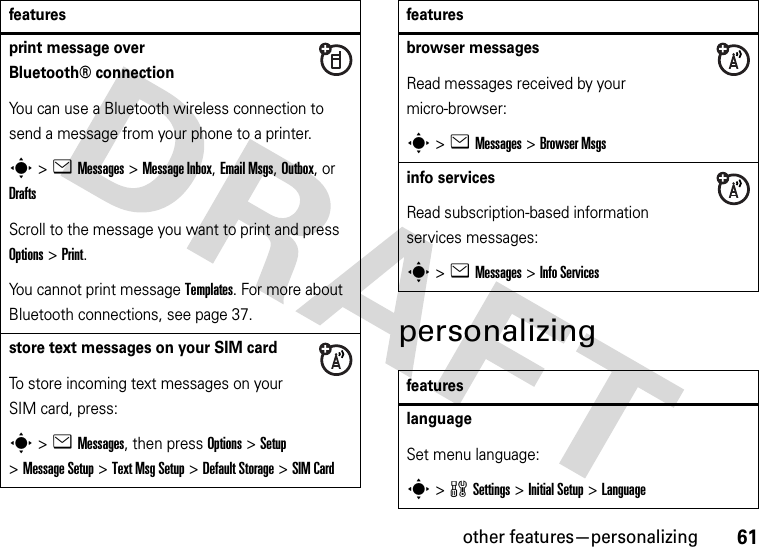 other features—personalizing61personalizingprint message over Bluetooth® connectionYou can use a Bluetooth wireless connection to send a message from your phone to a printer.s&gt;eMessages&gt; Message Inbox, Email Msgs, Outbox, or DraftsScroll to the message you want to print and press Options&gt;Print.You cannot print message Templates. For more about Bluetooth connections, see page 37.store text messages on your SIM cardTo store incoming text messages on your SIM card, press:s&gt;eMessages, then press Options&gt;Setup &gt;MessageSetup &gt;Text MsgSetup &gt;Default Storage &gt;SIM Cardfeaturesbrowser messages Read messages received by your micro-browser:s&gt;eMessages &gt;Browser Msgsinfo servicesRead subscription-based information services messages:s&gt;eMessages &gt;Info ServicesfeatureslanguageSet menu language:s&gt;wSettings &gt;Initial Setup &gt;Languagefeatures