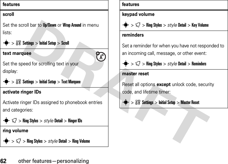 62other features—personalizingscrollSet the scroll bar to Up/Down or Wrap Around in menu lists:s&gt;wSettings &gt;Initial Setup &gt;Scrolltext marqueeSet the speed for scrolling text in your display:s&gt;wSettings &gt;Initial Setup &gt;Text Marqueeactivate ringer IDs Activate ringer IDs assigned to phonebook entries and categories:st&gt;RingStyles &gt; styleDetail &gt;Ringer IDsring volumes&gt;t&gt;RingStyles &gt; styleDetail &gt;RingVolumefeatureskeypad volumes&gt;t&gt;RingStyles &gt; styleDetail &gt;Key VolumeremindersSet a reminder for when you have not responded to an incoming call, message, or other event:s&gt;t&gt;RingStyles &gt; styleDetail &gt;Remindersmaster resetReset all options except unlock code, security code, and lifetime timer:s&gt;wSettings &gt;InitialSetup &gt;Master Resetfeatures